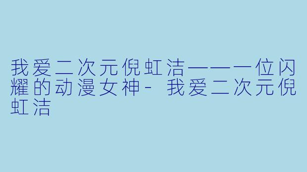 我爱二次元倪虹洁——一位闪耀的动漫女神-我爱二次元倪虹洁