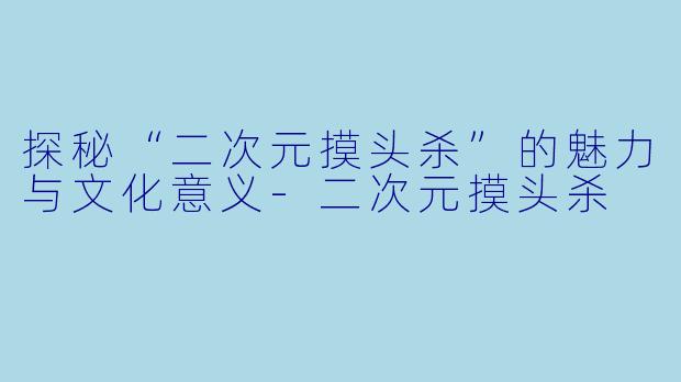 探秘“二次元摸头杀”的魅力与文化意义-二次元摸头杀