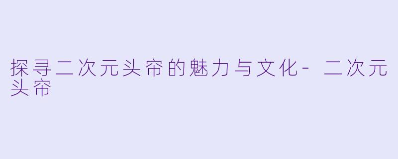 探寻二次元头帘的魅力与文化-二次元头帘