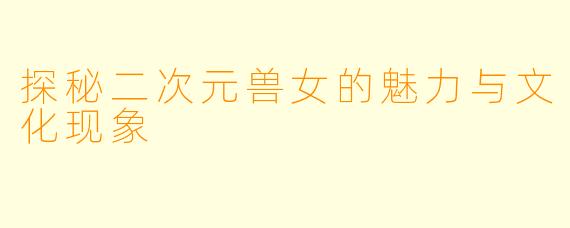 探秘二次元兽女的魅力与文化现象