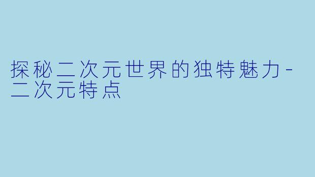 探秘二次元世界的独特魅力-二次元特点