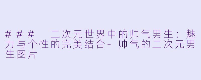### 二次元世界中的帅气男生：魅力与个性的完美结合-帅气的二次元男生图片