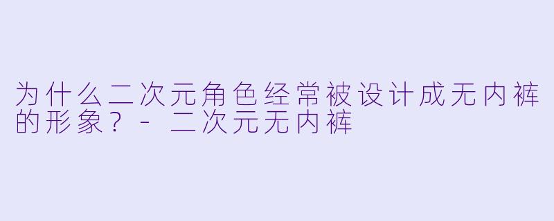 为什么二次元角色经常被设计成无内裤的形象？-二次元无内裤