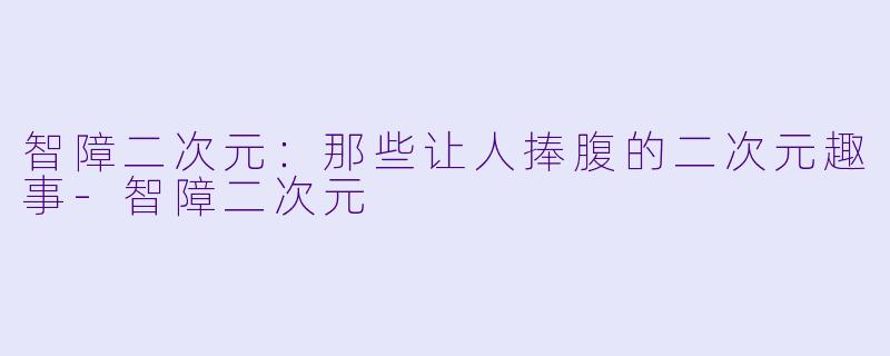 智障二次元：那些让人捧腹的二次元趣事-智障二次元