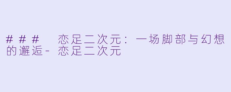 ### 恋足二次元：一场脚部与幻想的邂逅-恋足二次元