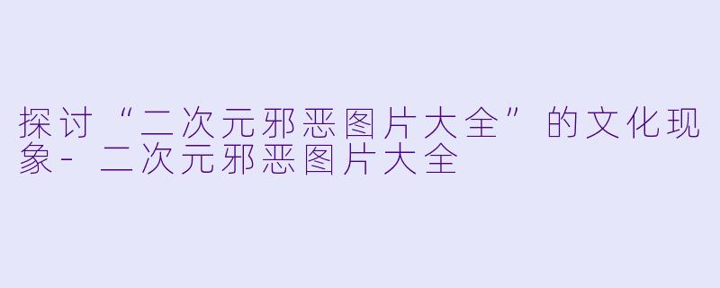 探讨“二次元邪恶图片大全”的文化现象-二次元邪恶图片大全