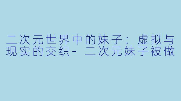 二次元世界中的妹子：虚拟与现实的交织-二次元妹子被做