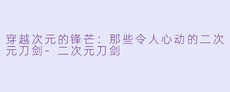穿越次元的锋芒:那些令人心动的二次元刀剑