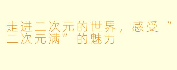 走进二次元的世界，感受“二次元满”的魅力