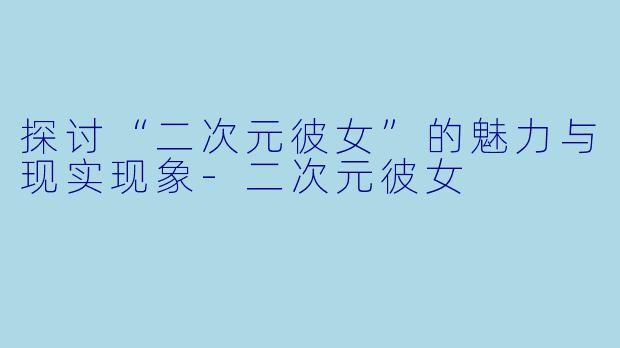 探讨“二次元彼女”的魅力与现实现象-二次元彼女