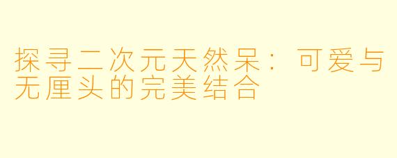 探寻二次元天然呆：可爱与无厘头的完美结合