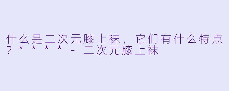 什么是二次元膝上袜,它们有什么特点?****