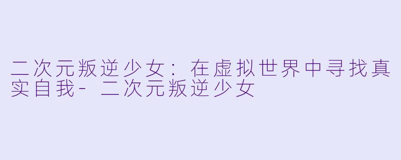 二次元叛逆少女：在虚拟世界中寻找真实自我-二次元叛逆少女