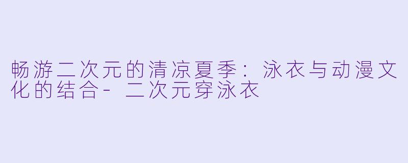 畅游二次元的清凉夏季：泳衣与动漫文化的结合-二次元穿泳衣