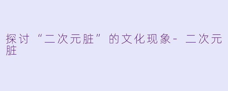 探讨“二次元脏”的文化现象-二次元脏