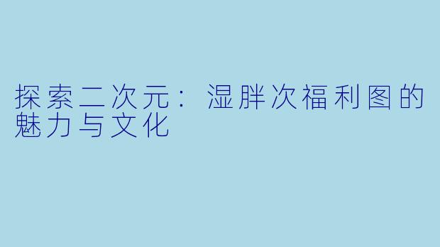 探索二次元：湿胖次福利图的魅力与文化
