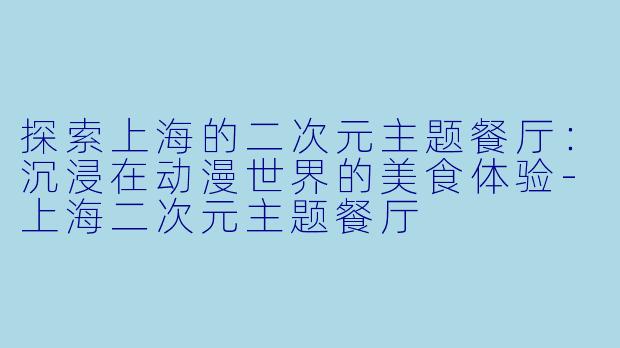 探索上海的二次元主题餐厅：沉浸在动漫世界的美食体验-上海二次元主题餐厅