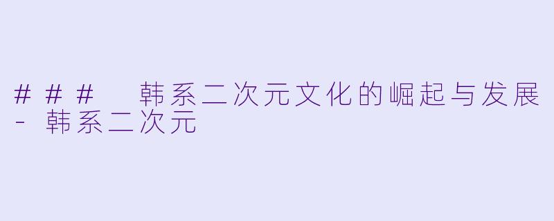 ### 韩系二次元文化的崛起与发展-韩系二次元
