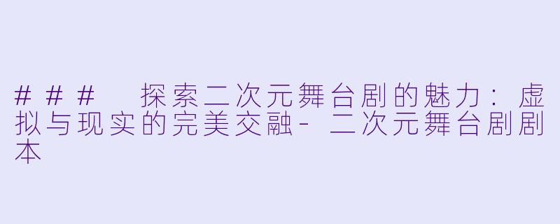 ### 探索二次元舞台剧的魅力：虚拟与现实的完美交融-二次元舞台剧剧本