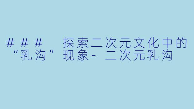 ### 探索二次元文化中的“乳沟”现象-二次元乳沟