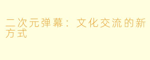 二次元弹幕：文化交流的新方式
