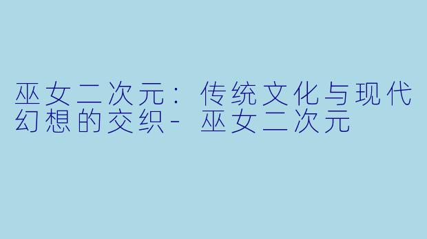 巫女二次元：传统文化与现代幻想的交织-巫女二次元