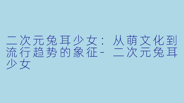 二次元兔耳少女：从萌文化到流行趋势的象征-二次元兔耳少女