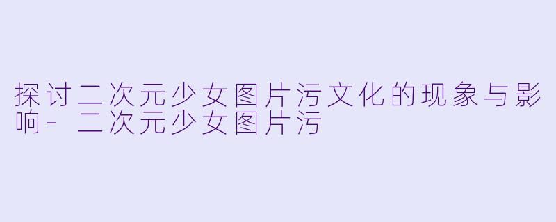探讨二次元少女图片污文化的现象与影响-二次元少女图片污