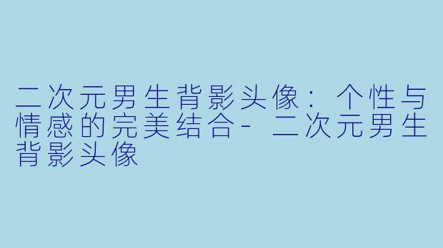 二次元男生背影头像：个性与情感的完美结合-二次元男生背影头像
