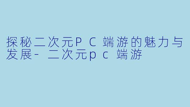探秘二次元PC端游的魅力与发展-二次元pc端游