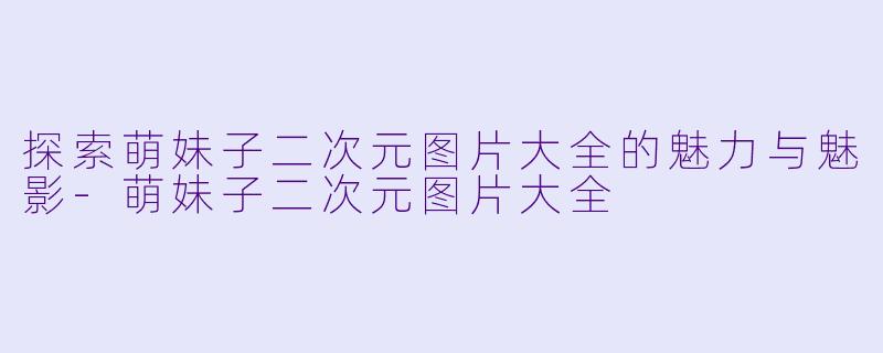 探索萌妹子二次元图片大全的魅力与魅影-萌妹子二次元图片大全