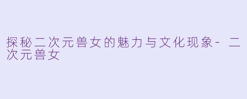 探秘二次元兽女的魅力与文化现象-二次元兽女
