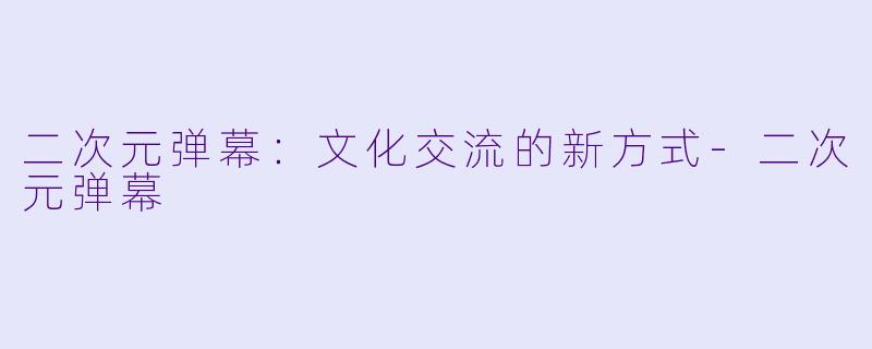 二次元弹幕：文化交流的新方式-二次元弹幕