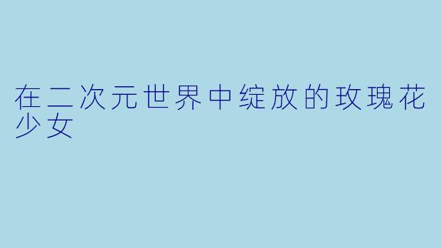 在二次元世界中绽放的玫瑰花少女