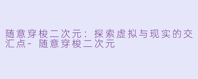随意穿梭二次元：探索虚拟与现实的交汇点-随意穿梭二次元