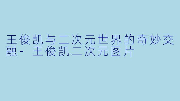 王俊凯与二次元世界的奇妙交融-王俊凯二次元图片