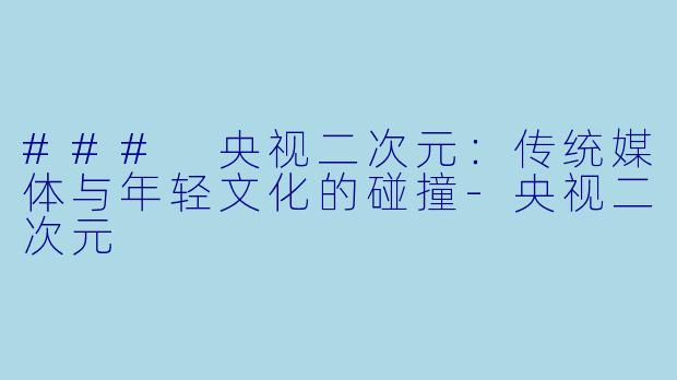 ### 央视二次元：传统媒体与年轻文化的碰撞-央视二次元