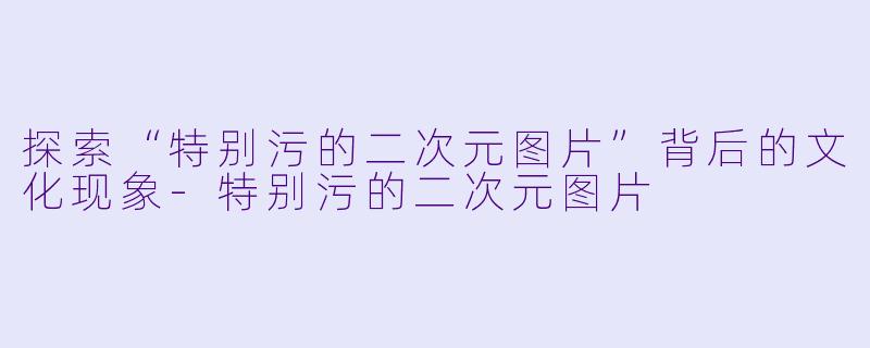 探索“特别污的二次元图片”背后的文化现象-特别污的二次元图片