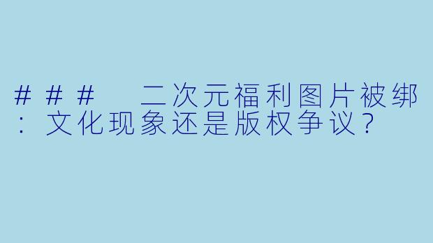 ### 二次元福利图片被绑：文化现象还是版权争议？
