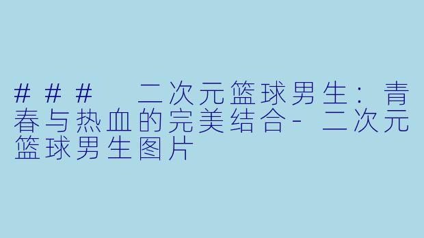 ### 二次元篮球男生：青春与热血的完美结合-二次元篮球男生图片