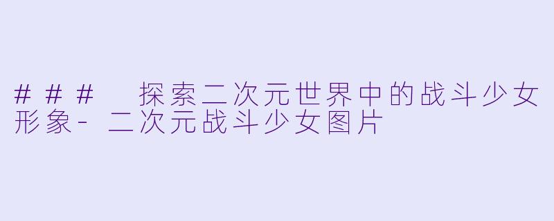 ### 探索二次元世界中的战斗少女形象-二次元战斗少女图片