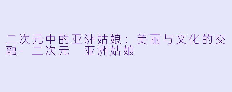 二次元中的亚洲姑娘：美丽与文化的交融-二次元 亚洲姑娘