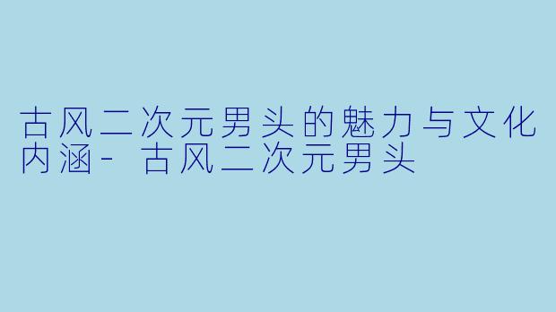 古风二次元男头的魅力与文化内涵-古风二次元男头