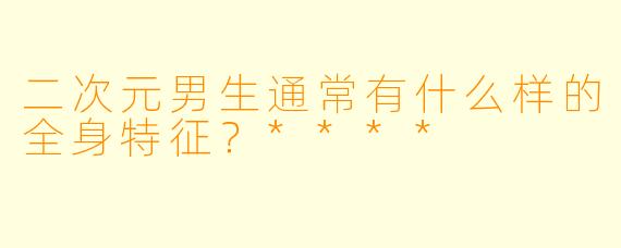 二次元男生通常有什么样的全身特征?****