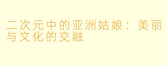 二次元中的亚洲姑娘：美丽与文化的交融
