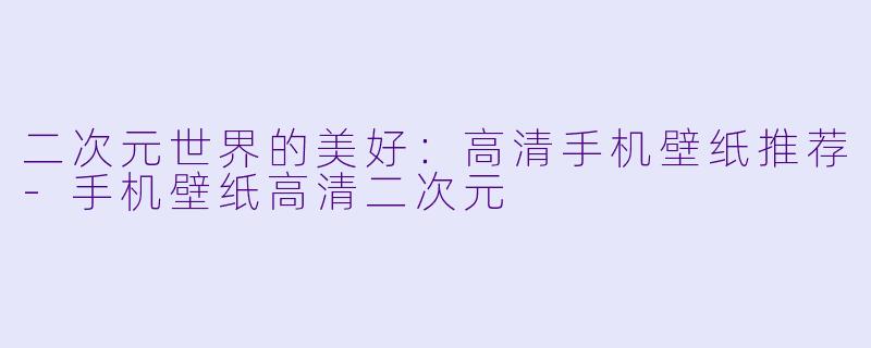 二次元世界的美好：高清手机壁纸推荐-手机壁纸高清二次元