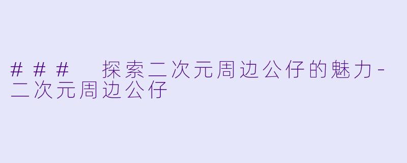 ### 探索二次元周边公仔的魅力-二次元周边公仔