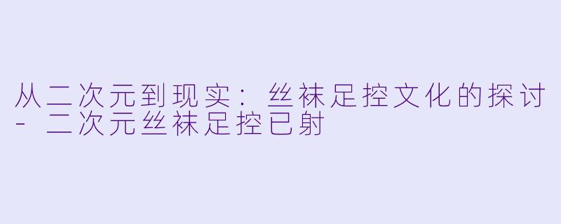 从二次元到现实：丝袜足控文化的探讨-二次元丝袜足控已射