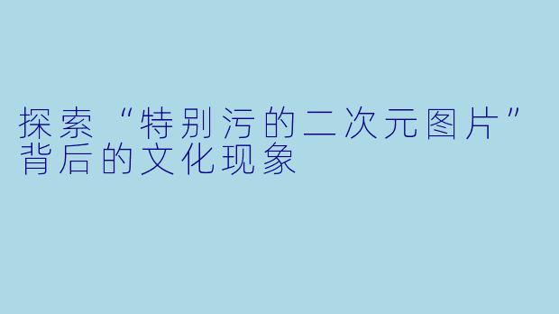 探索“特别污的二次元图片”背后的文化现象
