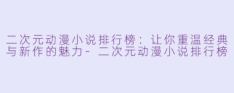 二次元动漫小说排行榜：让你重温经典与新作的魅力-二次元动漫小说排行榜
